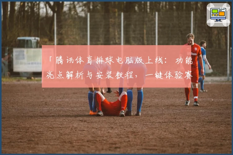 「腾讯体育排球电脑版上线：功能亮点解析与安装教程，一键体验赛事精彩瞬间」