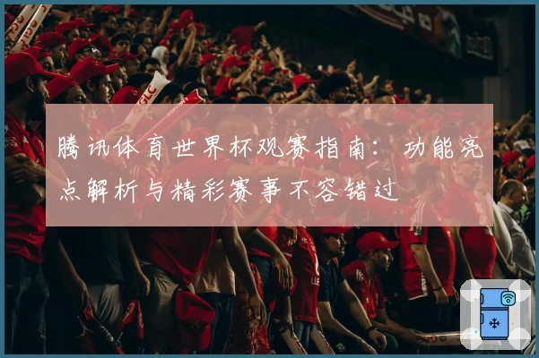 腾讯体育世界杯观赛指南：功能亮点解析与精彩赛事不容错过