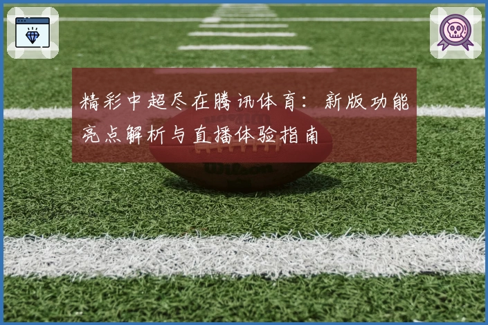 精彩中超尽在腾讯体育：新版功能亮点解析与直播体验指南
