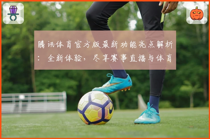 腾讯体育官方版最新功能亮点解析：全新体验，尽享赛事直播与体育资讯乐趣