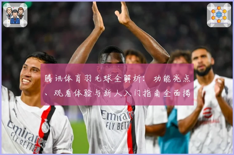 腾讯体育羽毛球全解析：功能亮点、观看体验与新人入门指南全面揭晓