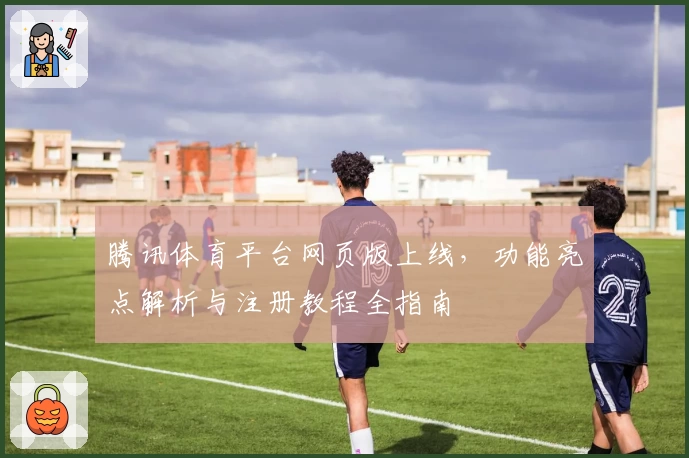 腾讯体育平台网页版上线,功能亮点解析与注册教程全指南