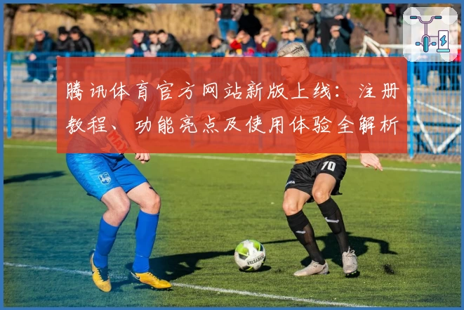 腾讯体育官方网站新版上线：注册教程、功能亮点及使用体验全解析