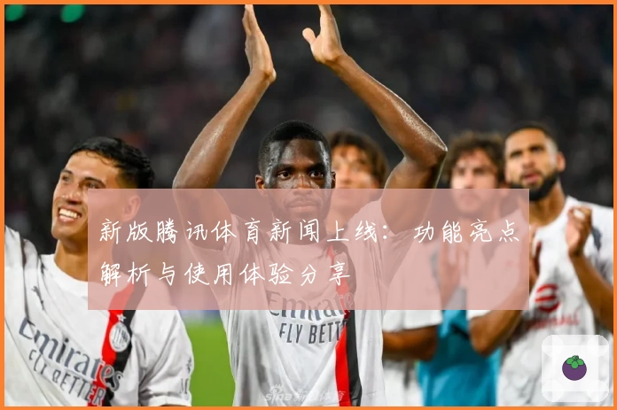 新版腾讯体育新闻上线：功能亮点解析与使用体验分享