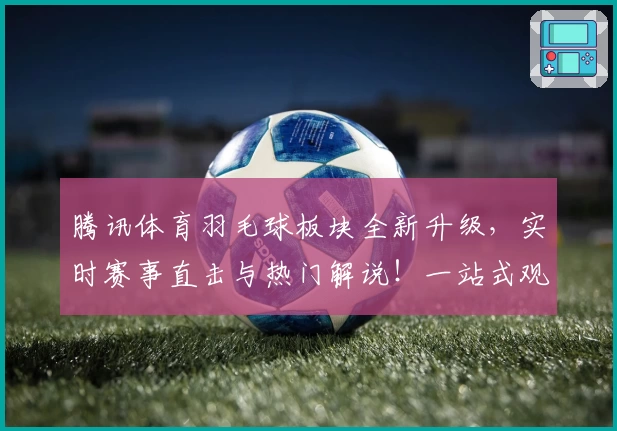 腾讯体育羽毛球板块全新升级，实时赛事直击与热门解说！一站式观赛体验等你探索
