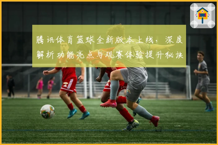 腾讯体育篮球全新版本上线，深度解析功能亮点与观赛体验提升秘诀