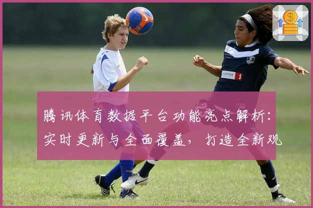 腾讯体育数据平台功能亮点解析：实时更新与全面覆盖，打造全新观赛体验