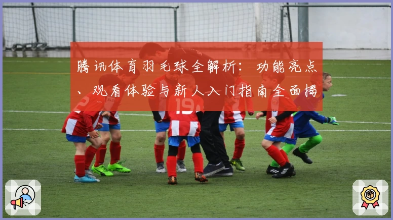 腾讯体育羽毛球全解析：功能亮点、观看体验与新人入门指南全面揭晓