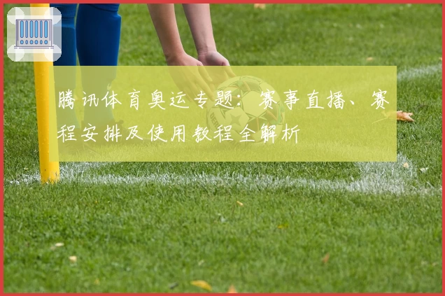 腾讯体育奥运专题:赛事直播、赛程安排及使用教程全解析