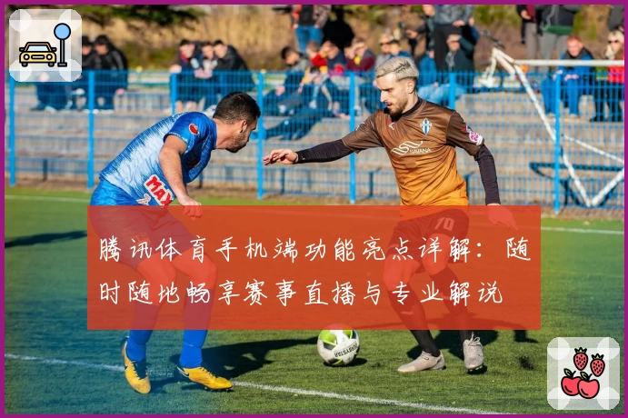 腾讯体育手机端功能亮点详解：随时随地畅享赛事直播与专业解说