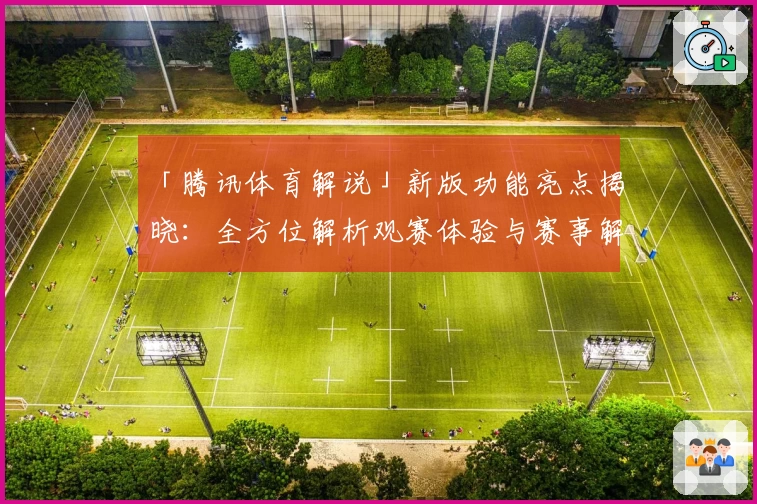 「腾讯体育解说」新版功能亮点揭晓：全方位解析观赛体验与赛事解读