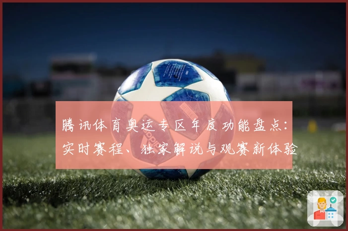 腾讯体育奥运专区年度功能盘点:实时赛程、独家解说与观赛新体验解析