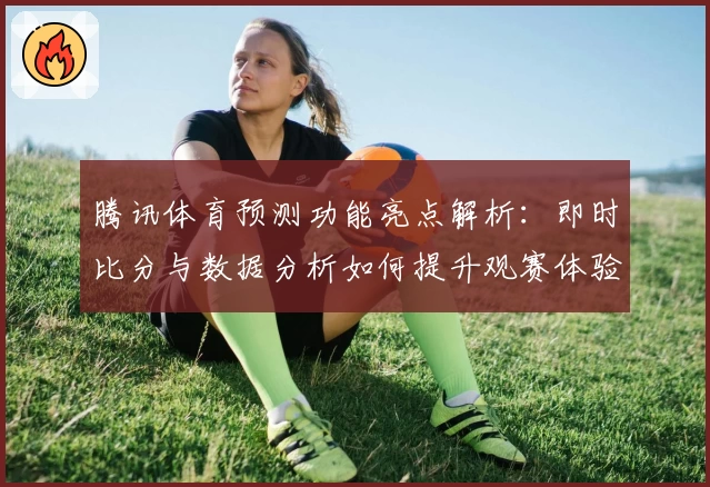 腾讯体育预测功能亮点解析：即时比分与数据分析如何提升观赛体验