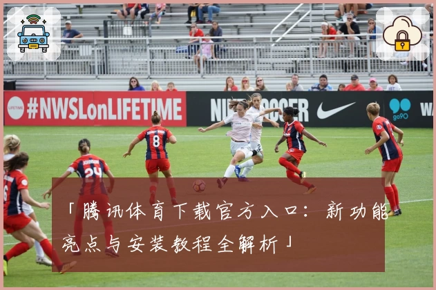 「腾讯体育下载官方入口：新功能亮点与安装教程全解析」