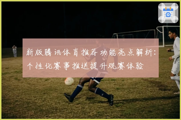 新版腾讯体育推荐功能亮点解析：个性化赛事推送提升观赛体验
