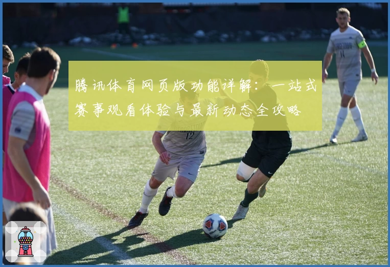 腾讯体育网页版功能详解:一站式赛事观看体验与最新动态全攻略