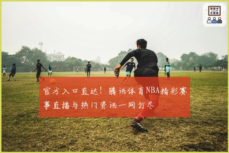 官方入口直达！腾讯体育NBA精彩赛事直播与热门资讯一网打尽