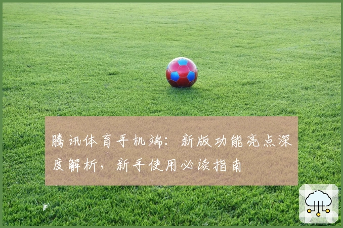 腾讯体育手机端：新版功能亮点深度解析，新手使用必读指南