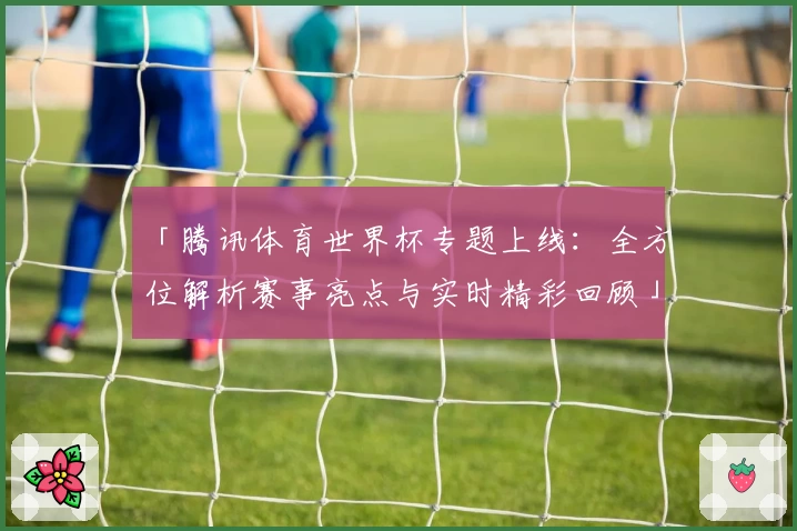 「腾讯体育世界杯专题上线：全方位解析赛事亮点与实时精彩回顾」