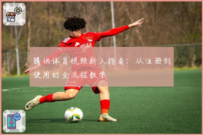 腾讯体育视频新人指南：从注册到使用的全流程教学