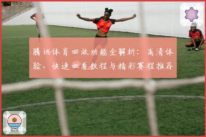 腾讯体育回放功能全解析：高清体验、快速回看教程与精彩赛程推荐