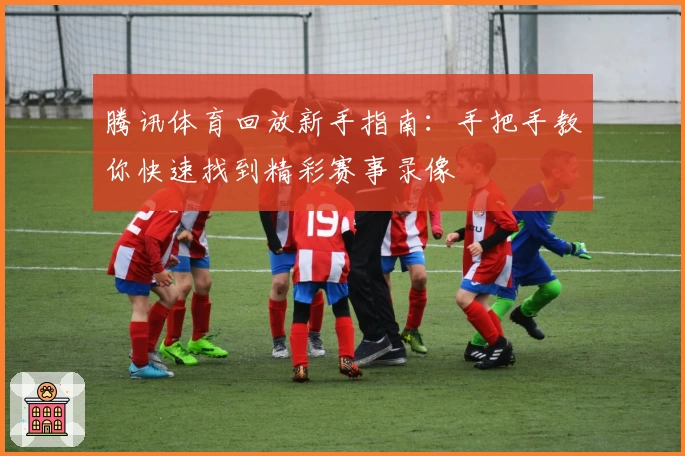 腾讯体育回放新手指南：手把手教你快速找到精彩赛事录像