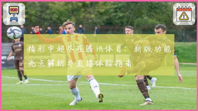 精彩中超尽在腾讯体育：新版功能亮点解析与直播体验指南