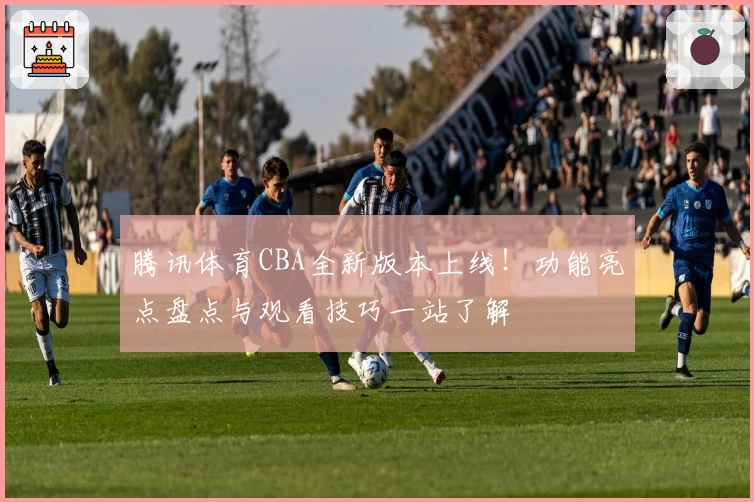 腾讯体育CBA全新版本上线！功能亮点盘点与观看技巧一站了解