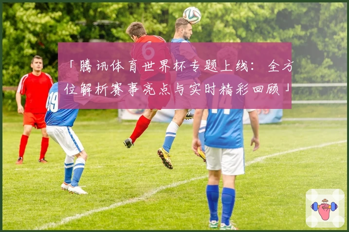 「腾讯体育世界杯专题上线：全方位解析赛事亮点与实时精彩回顾」