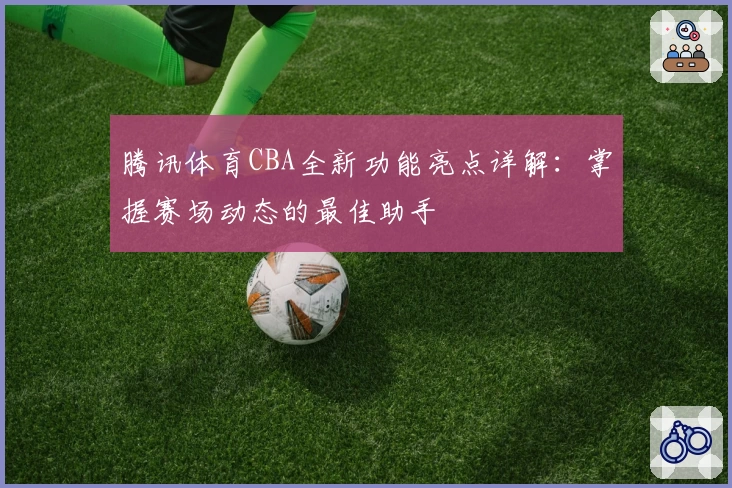 腾讯体育CBA全新功能亮点详解：掌握赛场动态的最佳助手