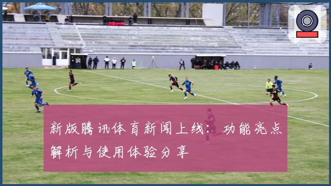 新版腾讯体育新闻上线：功能亮点解析与使用体验分享